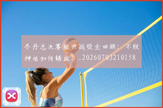 乔丹总决赛经典战役全回顾：不败神话如何铸就？_20260703210158