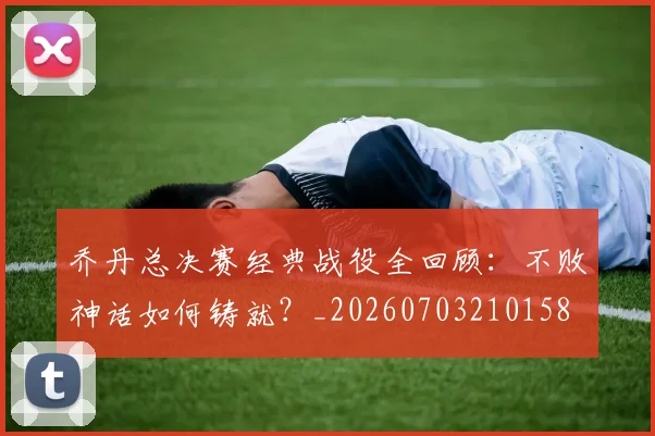 乔丹总决赛经典战役全回顾:不败神话如何铸就?_20260703210158