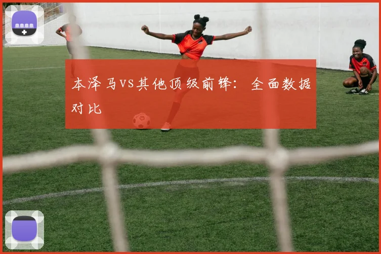本泽马vs其他顶级前锋：全面数据对比