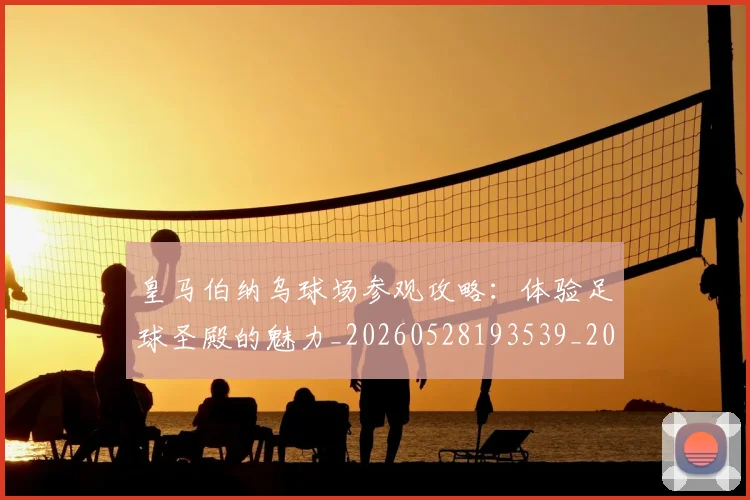 皇马伯纳乌球场参观攻略：体验足球圣殿的魅力_20260528193539_20260708194101