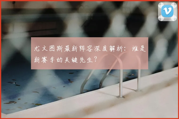 尤文图斯最新阵容深度解析：谁是新赛季的关键先生？