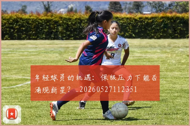 年轻球员的机遇：保级压力下能否涌现新星？_20260527112351
