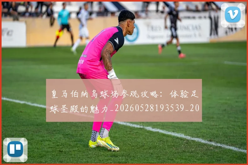 皇马伯纳乌球场参观攻略：体验足球圣殿的魅力_20260528193539_20260708194101