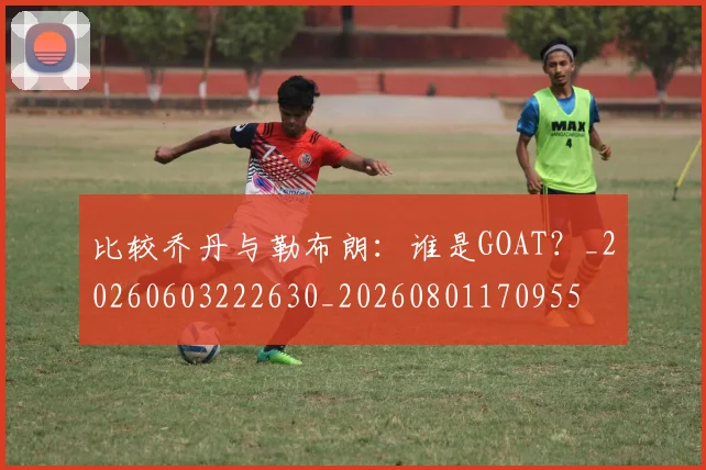 比较乔丹与勒布朗：谁是GOAT？_20260603222630_20260801170955