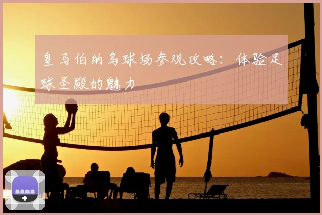 皇马伯纳乌球场参观攻略:体验足球圣殿的魅力