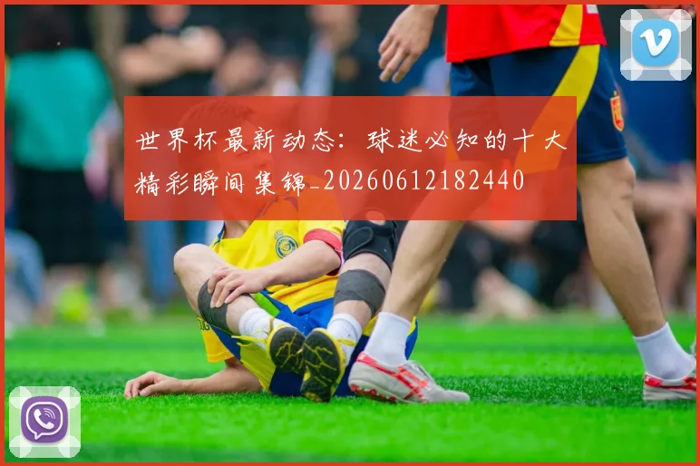世界杯最新动态：球迷必知的十大精彩瞬间集锦_20260612182440