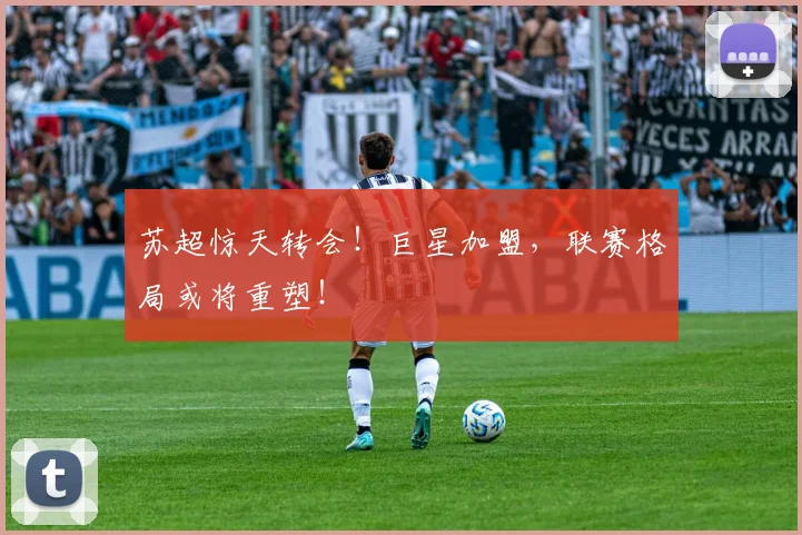 苏超惊天转会！巨星加盟，联赛格局或将重塑！