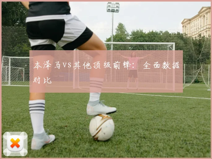 本泽马vs其他顶级前锋：全面数据对比