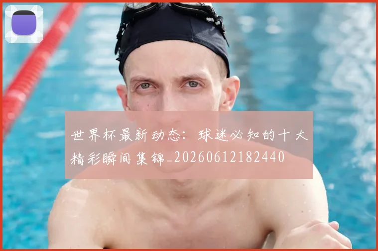 世界杯最新动态：球迷必知的十大精彩瞬间集锦_20260612182440