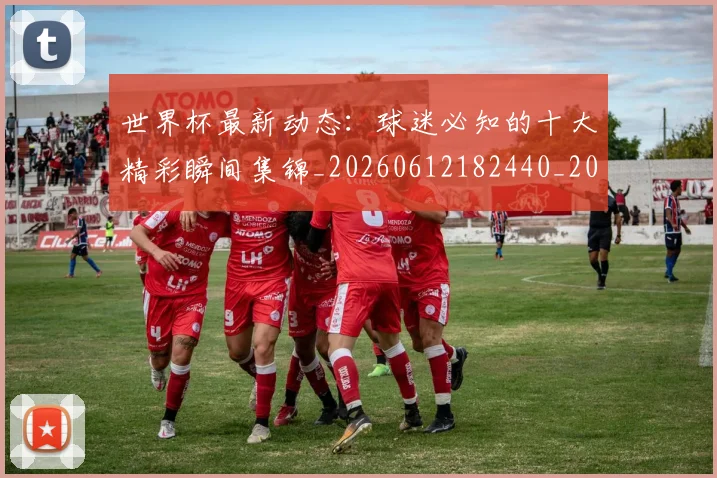 世界杯最新动态：球迷必知的十大精彩瞬间集锦_20260612182440_20260702174201