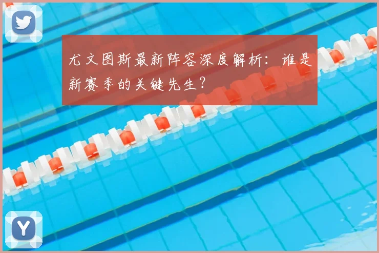 尤文图斯最新阵容深度解析：谁是新赛季的关键先生？